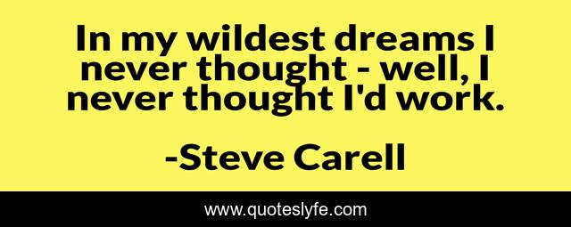 In my wildest dreams I never thought - well, I never thought I'd work.