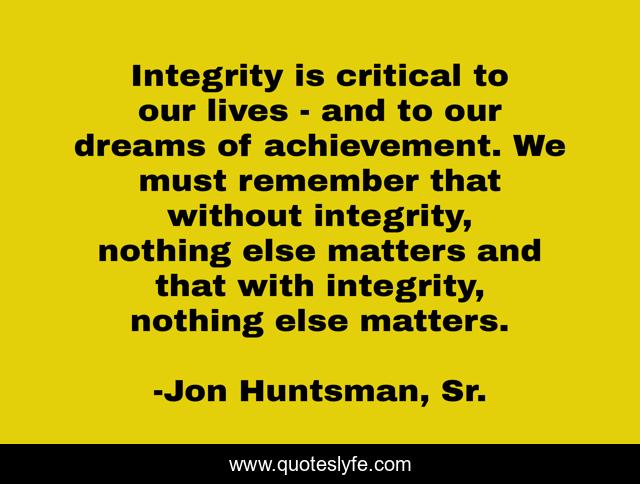 Integrity is critical to our lives - and to our dreams of achievement. We must remember that without integrity, nothing else matters and that with integrity, nothing else matters.