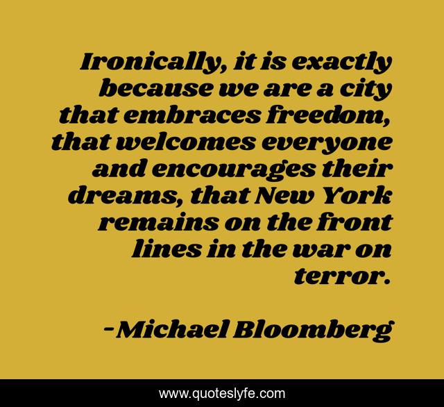 Ironically, it is exactly because we are a city that embraces freedom, that welcomes everyone and encourages their dreams, that New York remains on the front lines in the war on terror.