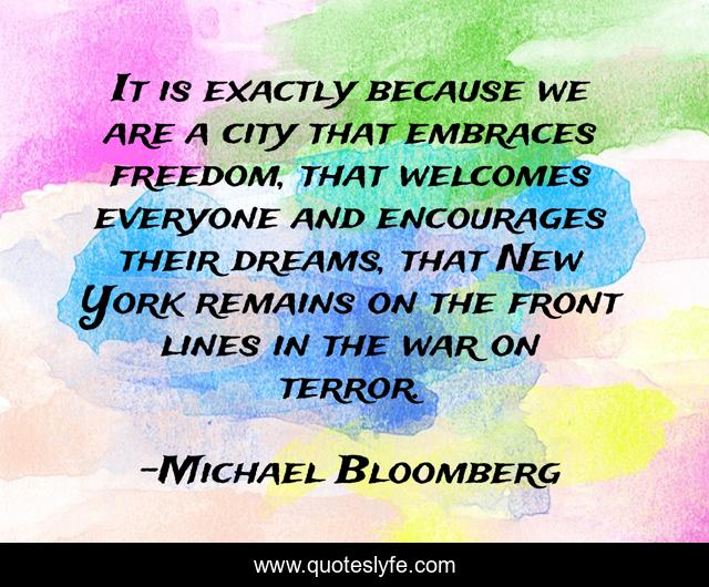 It is exactly because we are a city that embraces freedom, that welcomes everyone and encourages their dreams, that New York remains on the front lines in the war on terror.