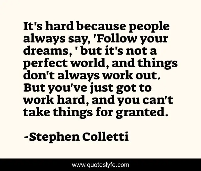 It's hard because people always say, 'Follow your dreams, ' but it's not a perfect world, and things don't always work out. But you've just got to work hard, and you can't take things for granted.
