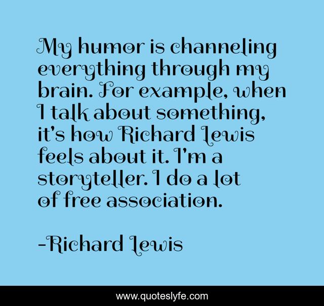 My humor is channeling everything through my brain. For example, when I talk about something, it's how Richard Lewis feels about it. I'm a storyteller. I do a lot of free association.