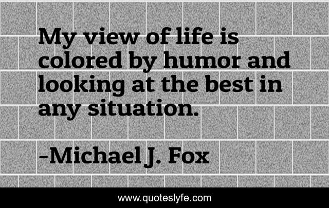 My view of life is colored by humor and looking at the best in any situation.