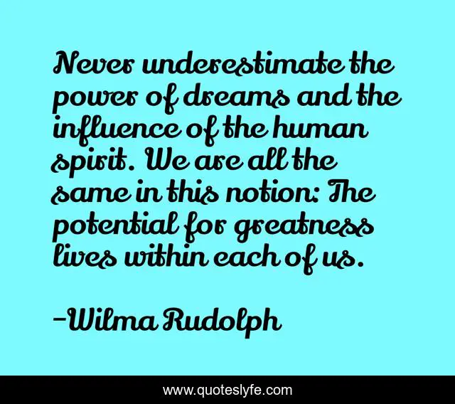 Never underestimate the power of dreams and the influence of the human spirit. We are all the same in this notion: The potential for greatness lives within each of us.