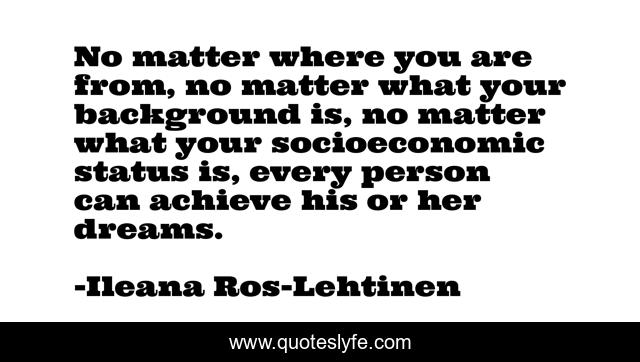 No matter where you are from, no matter what your background is, no matter what your socioeconomic status is, every person can achieve his or her dreams.