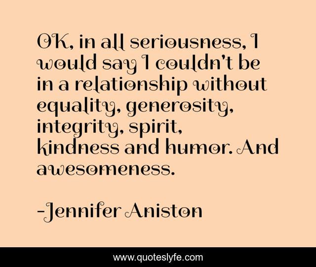 OK, in all seriousness, I would say I couldn't be in a relationship without equality, generosity, integrity, spirit, kindness and humor. And awesomeness.