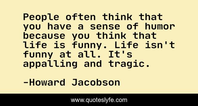 People often think that you have a sense of humor because you think that life is funny. Life isn't funny at all. It's appalling and tragic.