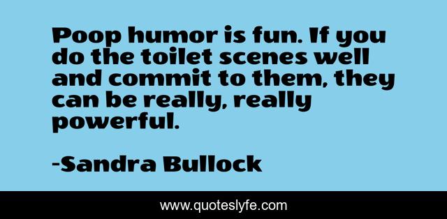 Poop humor is fun. If you do the toilet scenes well and commit to them, they can be really, really powerful.