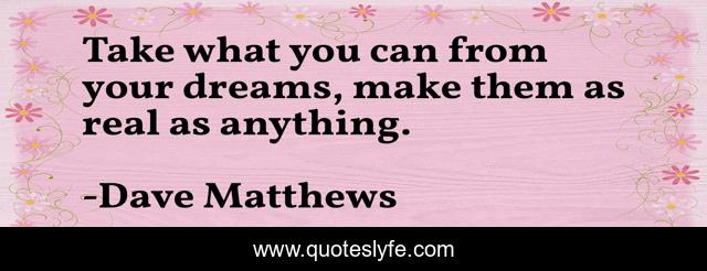 Take what you can from your dreams, make them as real as anything.