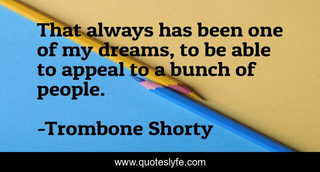 That always has been one of my dreams, to be able to appeal to a bunch of people.