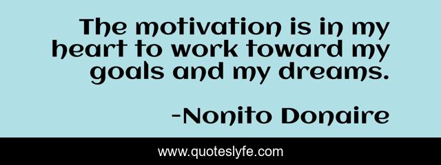 The motivation is in my heart to work toward my goals and my dreams.