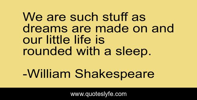 We are such stuff as dreams are made on and our little life is rounded with a sleep.