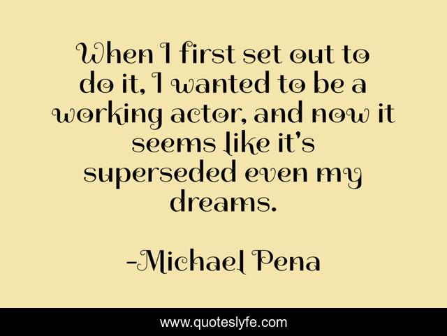 When I first set out to do it, I wanted to be a working actor, and now it seems like it's superseded even my dreams.