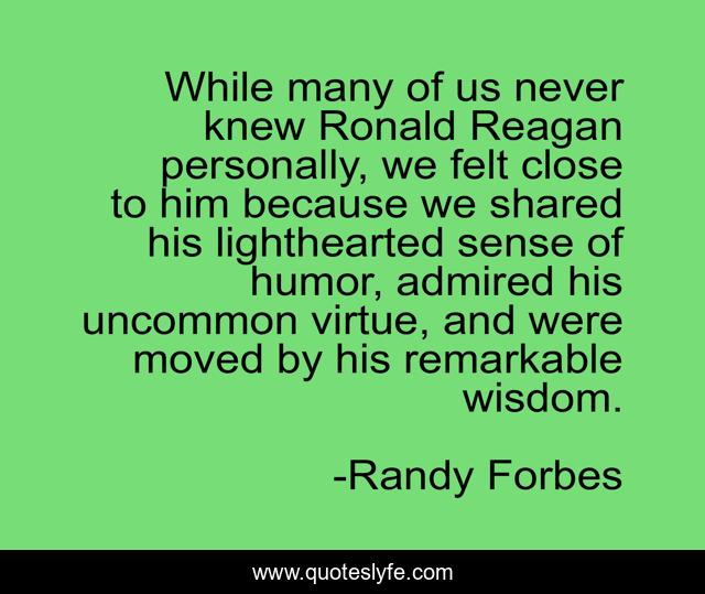 While many of us never knew Ronald Reagan personally, we felt close to him because we shared his lighthearted sense of humor, admired his uncommon virtue, and were moved by his remarkable wisdom.