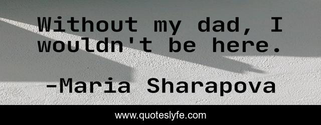 Without my dad, I wouldn't be here.