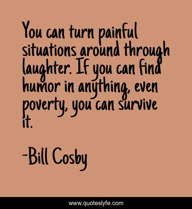 You can turn painful situations around through laughter. If you can find humor in anything, even poverty, you can survive it.