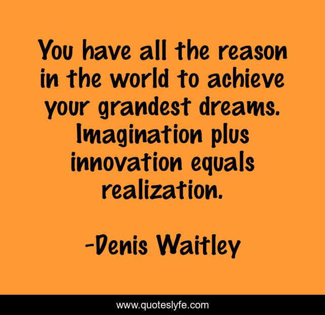 You have all the reason in the world to achieve your grandest dreams. Imagination plus innovation equals realization.