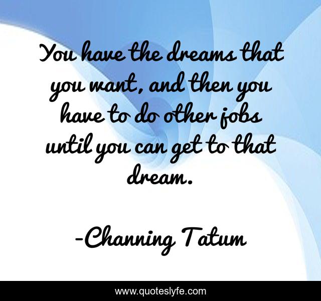You have the dreams that you want, and then you have to do other jobs until you can get to that dream.