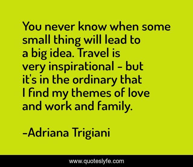 You never know when some small thing will lead to a big idea. Travel is very inspirational - but it's in the ordinary that I find my themes of love and work and family.