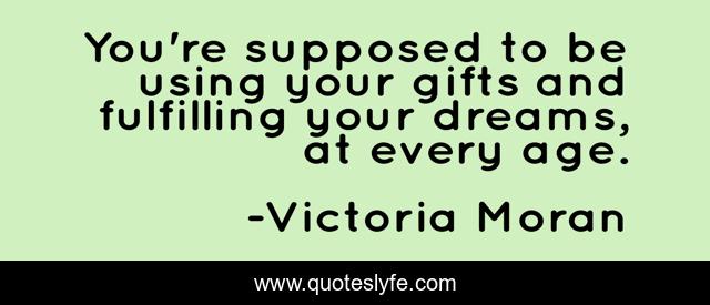 You're supposed to be using your gifts and fulfilling your dreams, at every age.