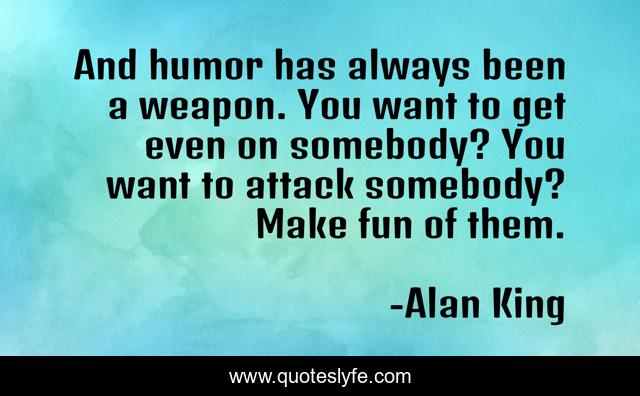 And humor has always been a weapon. You want to get even on somebody? You want to attack somebody? Make fun of them.
