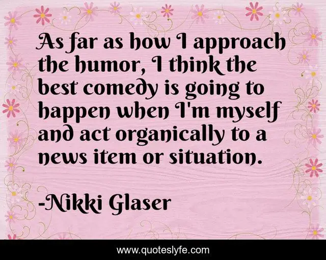 As far as how I approach the humor, I think the best comedy is going to happen when I'm myself and act organically to a news item or situation.