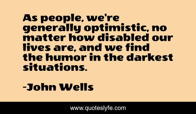 As people, we're generally optimistic, no matter how disabled our lives are, and we find the humor in the darkest situations.