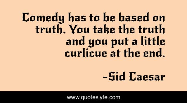 Comedy has to be based on truth. You take the truth and you put a little curlicue at the end.