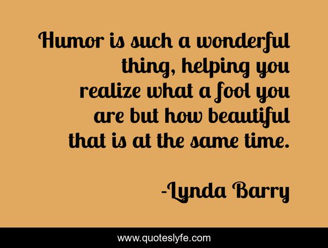 Humor is such a wonderful thing, helping you realize what a fool you are but how beautiful that is at the same time.