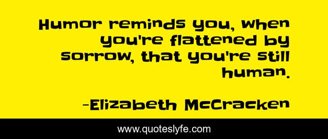 Humor reminds you, when you're flattened by sorrow, that you're still human.