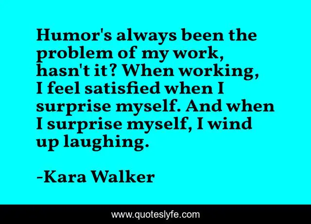 Humor's always been the problem of my work, hasn't it? When working, I feel satisfied when I surprise myself. And when I surprise myself, I wind up laughing.