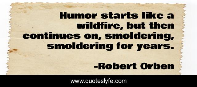 Humor starts like a wildfire, but then continues on, smoldering, smoldering for years.