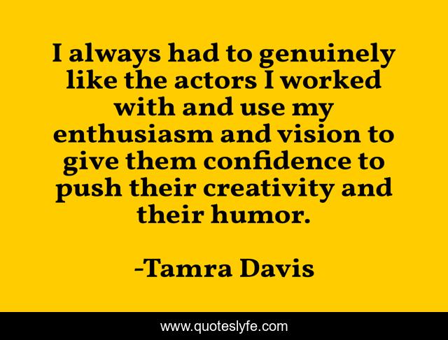 I always had to genuinely like the actors I worked with and use my enthusiasm and vision to give them confidence to push their creativity and their humor.