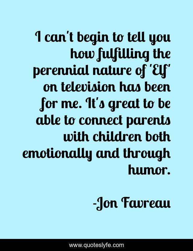 I can't begin to tell you how fulfilling the perennial nature of 'Elf' on television has been for me. It's great to be able to connect parents with children both emotionally and through humor.