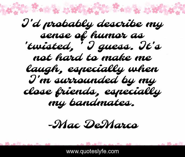 I'd probably describe my sense of humor as 'twisted, ' I guess. It's not hard to make me laugh, especially when I'm surrounded by my close friends, especially my bandmates.