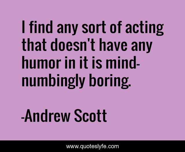 I find any sort of acting that doesn't have any humor in it is mind-numbingly boring.
