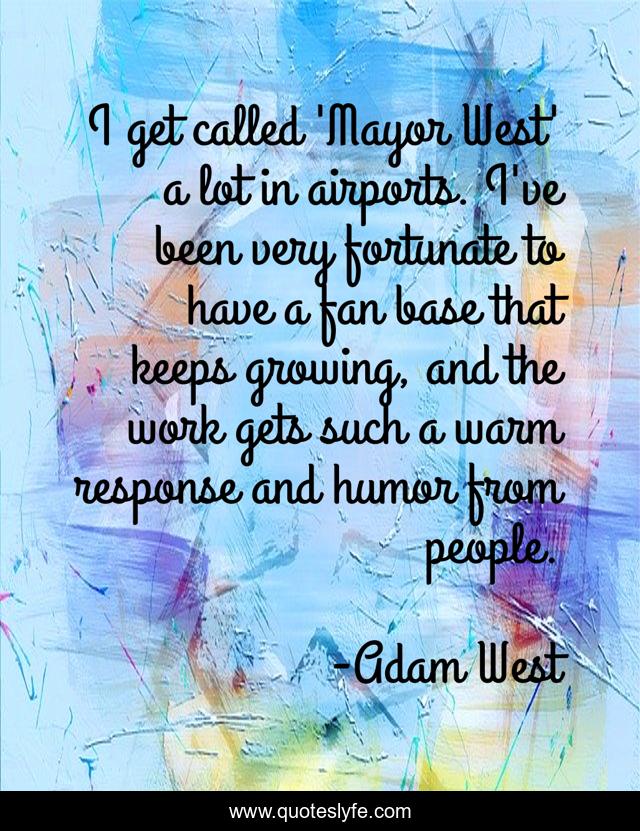 I get called 'Mayor West' a lot in airports. I've been very fortunate to have a fan base that keeps growing, and the work gets such a warm response and humor from people.