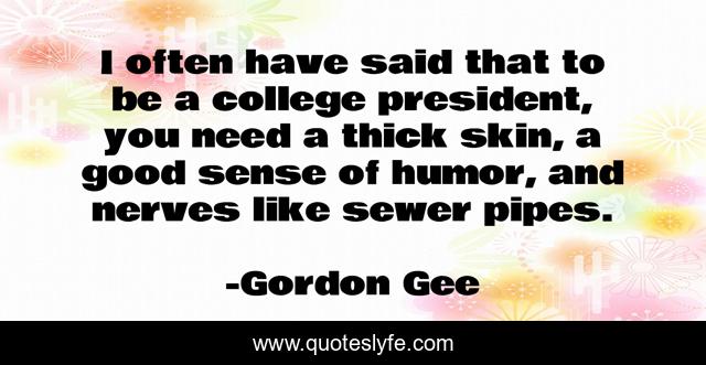 I often have said that to be a college president, you need a thick skin, a good sense of humor, and nerves like sewer pipes.