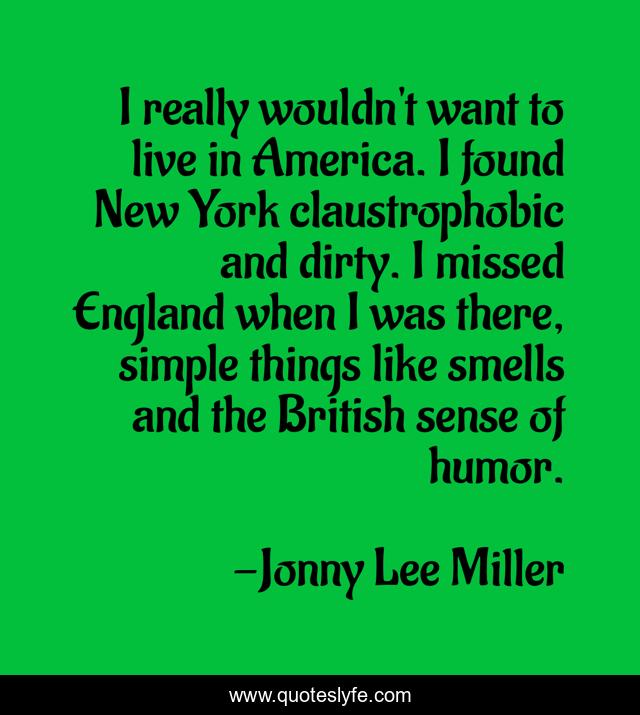 I really wouldn't want to live in America. I found New York claustrophobic and dirty. I missed England when I was there, simple things like smells and the British sense of humor.