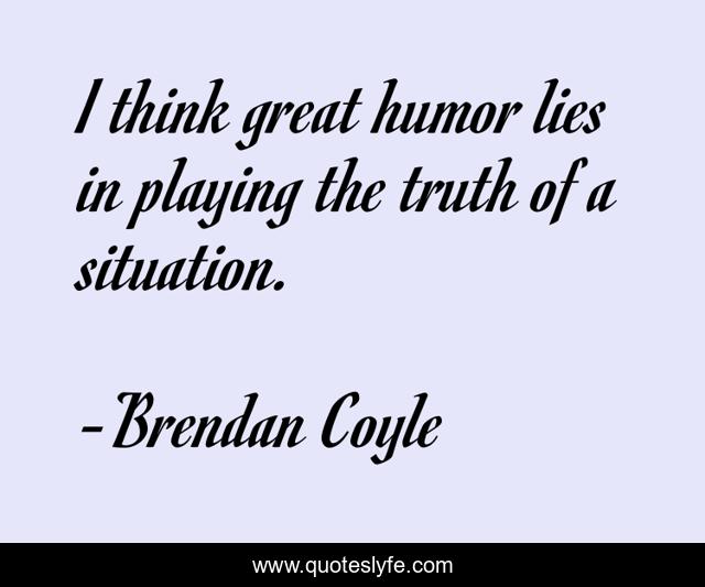 I think great humor lies in playing the truth of a situation.