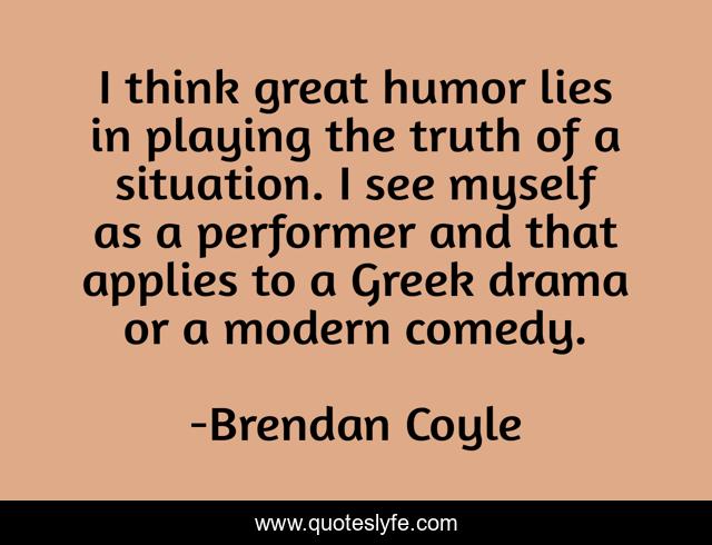 I think great humor lies in playing the truth of a situation. I see myself as a performer and that applies to a Greek drama or a modern comedy.