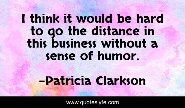 I think it would be hard to go the distance in this business without a sense of humor.