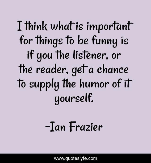 I think what is important for things to be funny is if you the listener, or the reader, get a chance to supply the humor of it yourself.