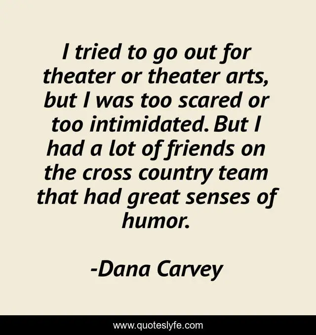I tried to go out for theater or theater arts, but I was too scared or too intimidated. But I had a lot of friends on the cross country team that had great senses of humor.