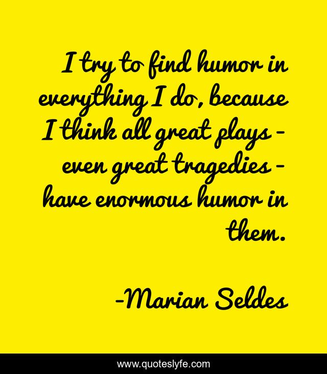 I try to find humor in everything I do, because I think all great plays - even great tragedies - have enormous humor in them.