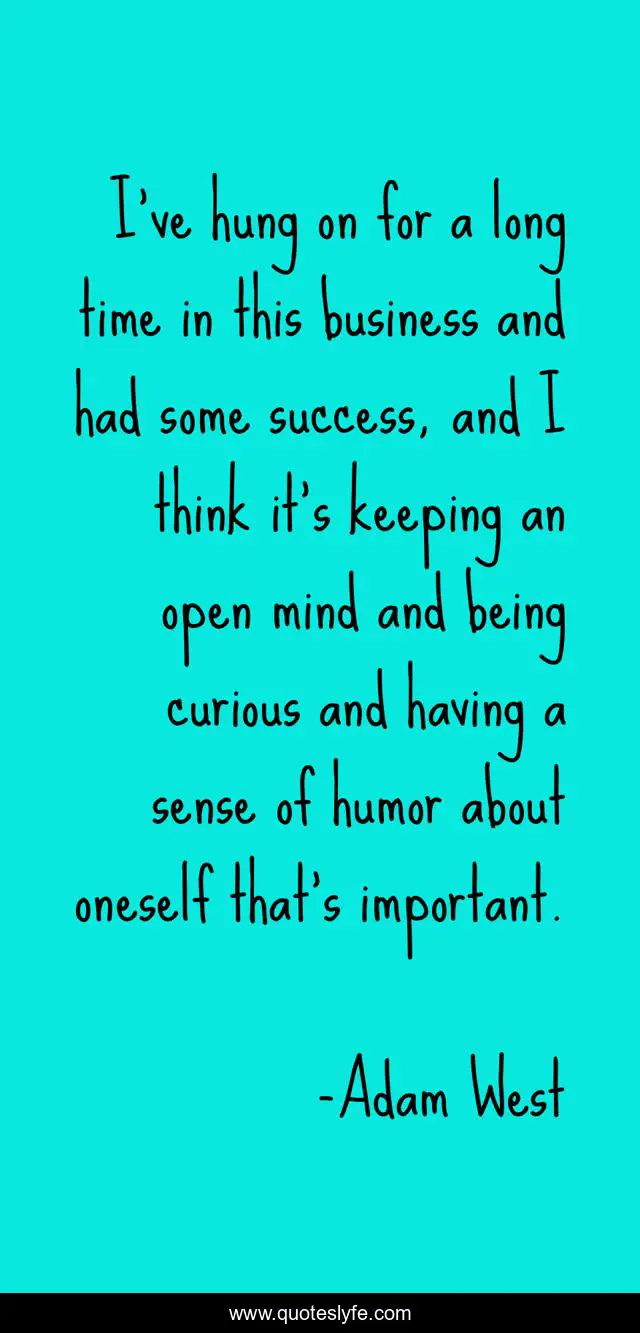 I've hung on for a long time in this business and had some success, and I think it's keeping an open mind and being curious and having a sense of humor about oneself that's important.