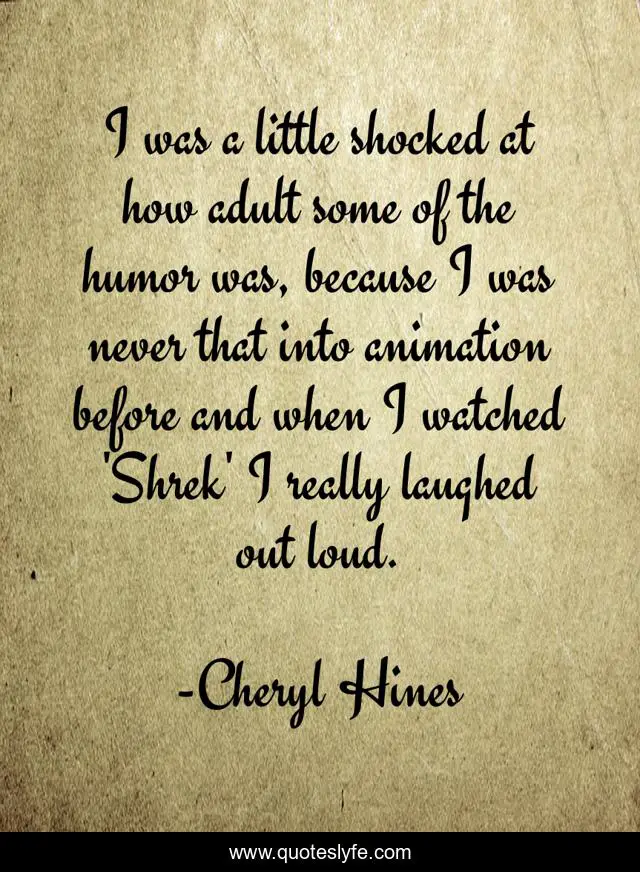 I was a little shocked at how adult some of the humor was, because I was never that into animation before and when I watched 'Shrek' I really laughed out loud.