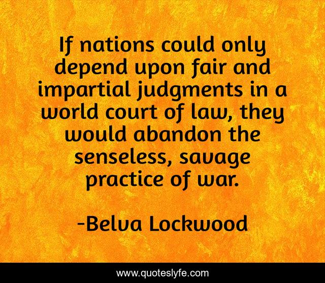 If nations could only depend upon fair and impartial judgments in a world court of law, they would abandon the senseless, savage practice of war.