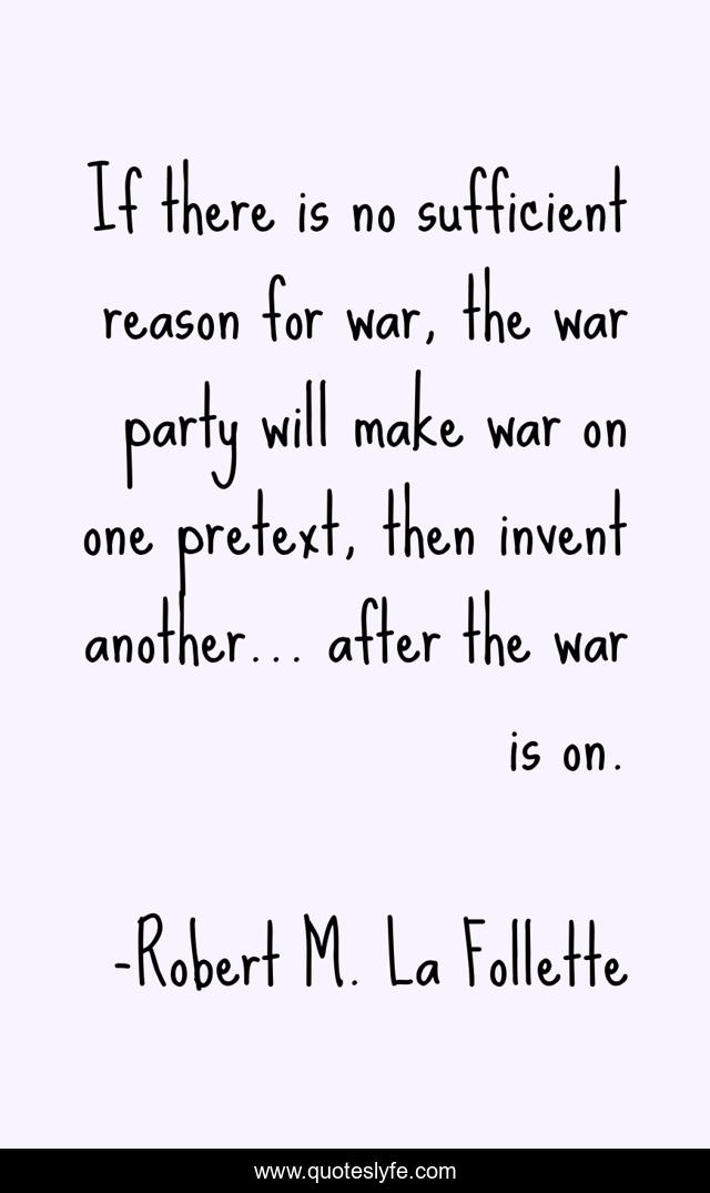 If there is no sufficient reason for war, the war party will make war on one pretext, then invent another... after the war is on.
