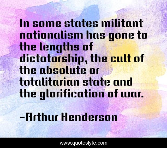 In some states militant nationalism has gone to the lengths of dictatorship, the cult of the absolute or totalitarian state and the glorification of war.